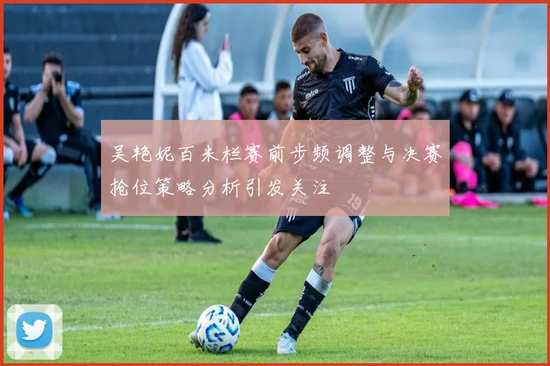 吴艳妮百米栏赛前步频调整与决赛抢位策略分析引发关注
