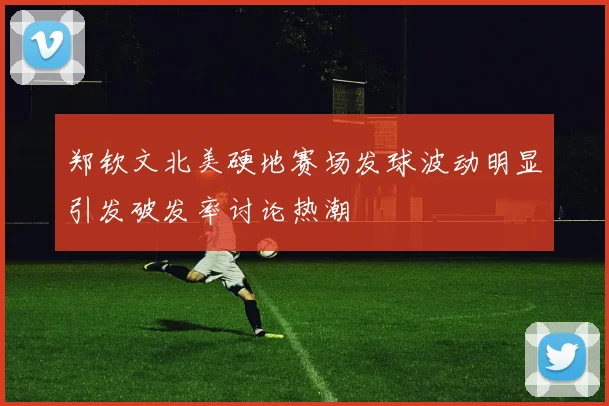 郑钦文北美硬地赛场发球波动明显引发破发率讨论热潮