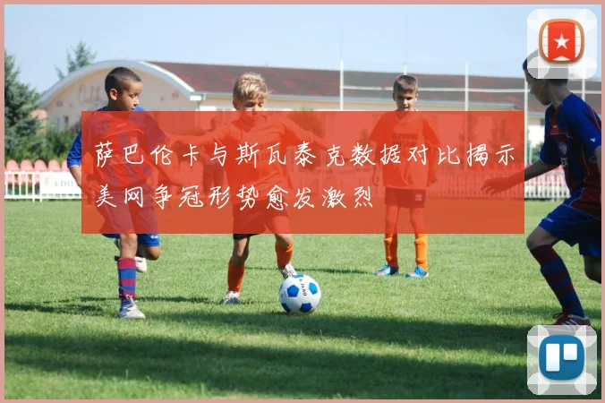 萨巴伦卡与斯瓦泰克数据对比揭示美网争冠形势愈发激烈