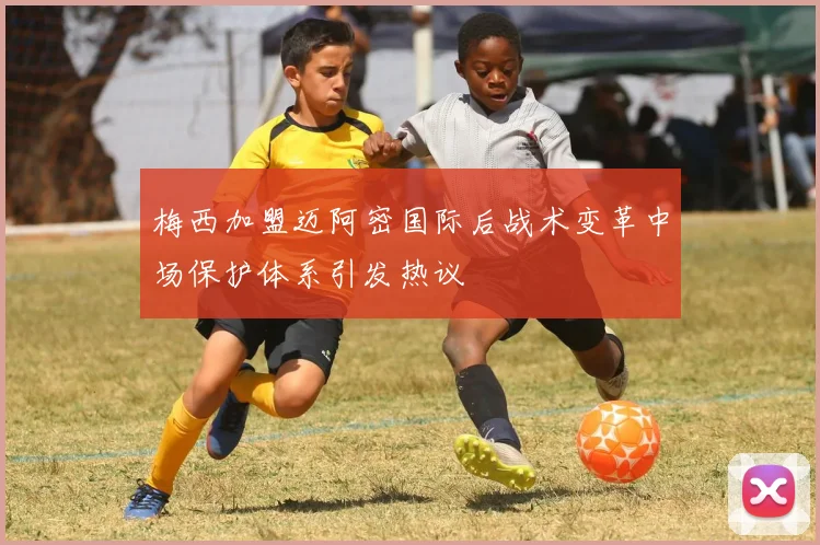 梅西加盟迈阿密国际后战术变革中场保护体系引发热议